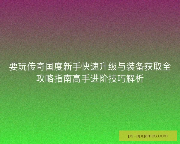 要玩传奇国度新手快速升级与装备获取全攻略指南高手进阶技巧解析