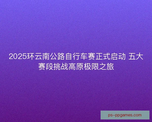2025环云南公路自行车赛正式启动 五大赛段挑战高原极限之旅